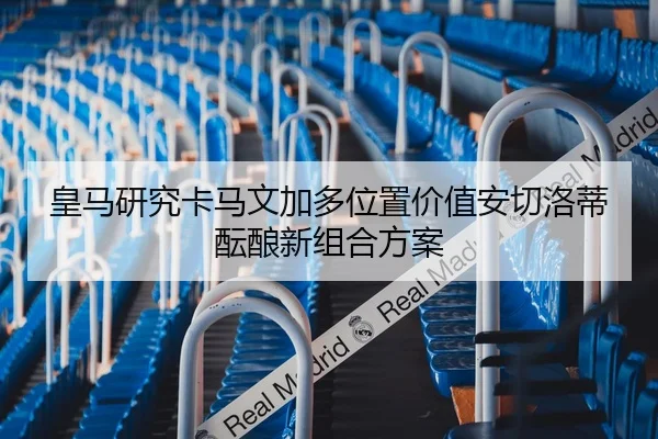 皇马研究卡马文加多位置价值安切洛蒂酝酿新组合方案